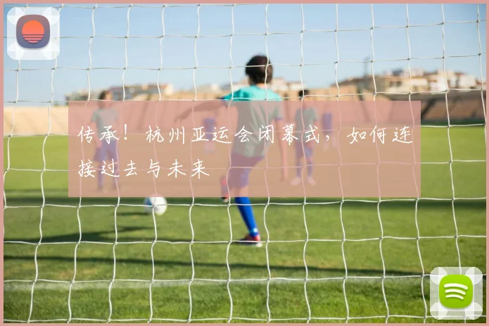 传承！杭州亚运会闭幕式，如何连接过去与未来