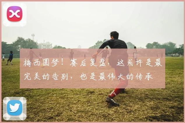 梅西圆梦！赛后复盘，这或许是最完美的告别，也是最伟大的传承