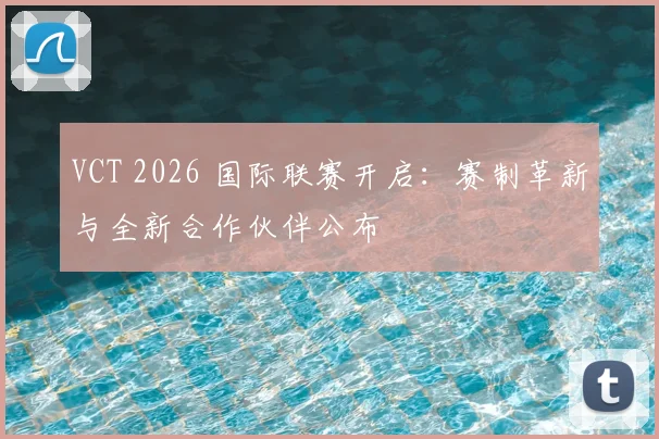 VCT 2026 国际联赛开启：赛制革新与全新合作伙伴公布