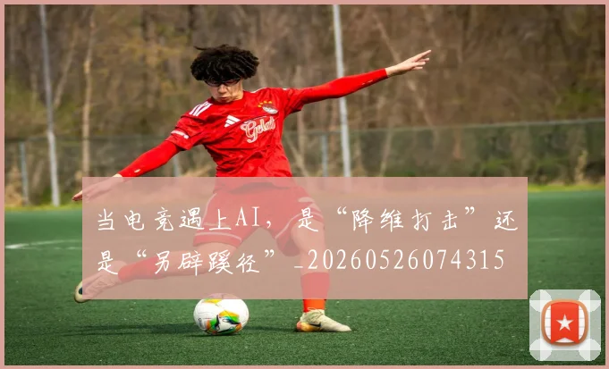 当电竞遇上AI，是“降维打击”还是“另辟蹊径”_20260526074315