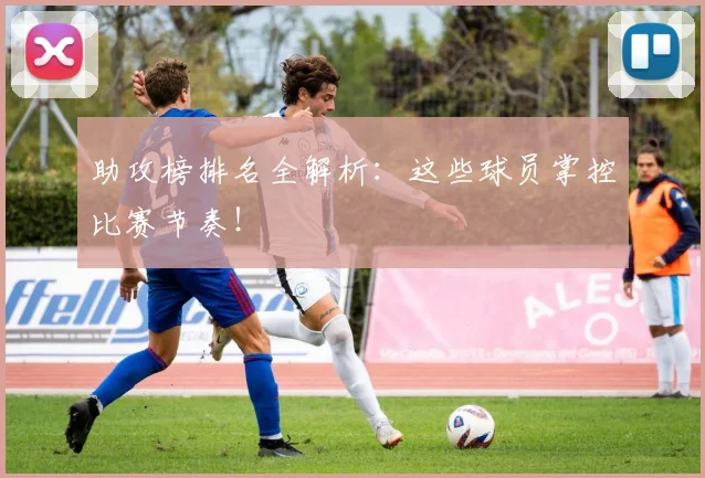助攻榜排名全解析：这些球员掌控比赛节奏！