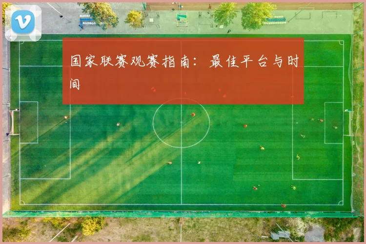 国家联赛观赛指南：最佳平台与时间