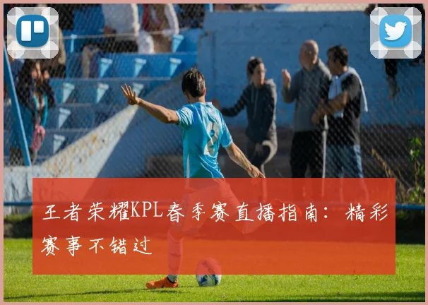 王者荣耀KPL春季赛直播指南：精彩赛事不错过