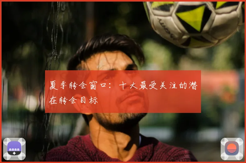 夏季转会窗口:十大最受关注的潜在转会目标