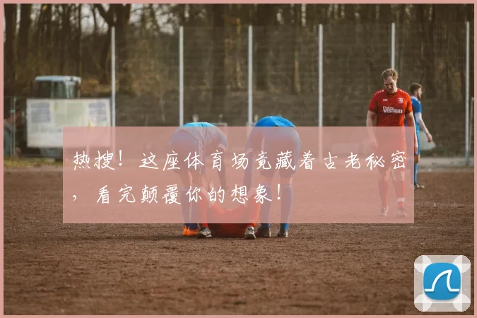 热搜！这座体育场竟藏着古老秘密，看完颠覆你的想象！