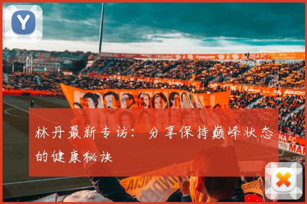 林丹最新专访：分享保持巅峰状态的健康秘诀
