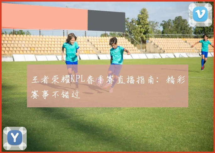 王者荣耀KPL春季赛直播指南：精彩赛事不错过