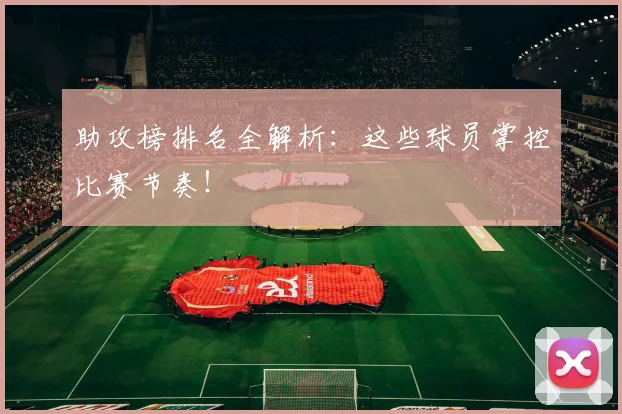 助攻榜排名全解析：这些球员掌控比赛节奏！