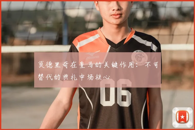 莫德里奇在皇马的关键作用：不可替代的典礼中场核心