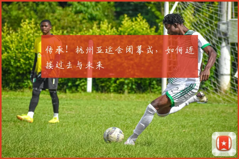 传承！杭州亚运会闭幕式，如何连接过去与未来