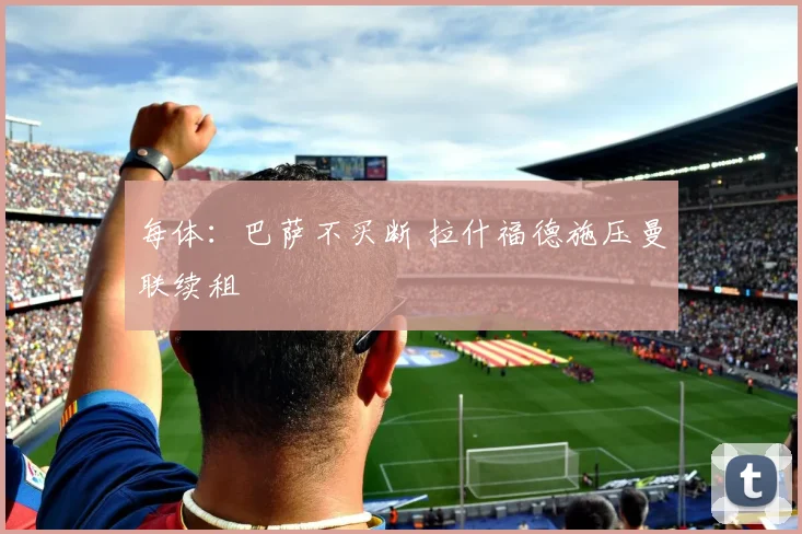 每体：巴萨不买断 拉什福德施压曼联续租