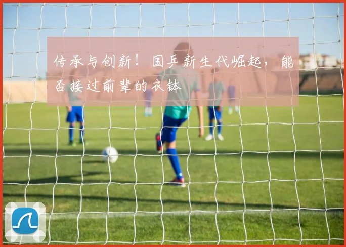 传承与创新！国乒新生代崛起，能否接过前辈的衣钵
