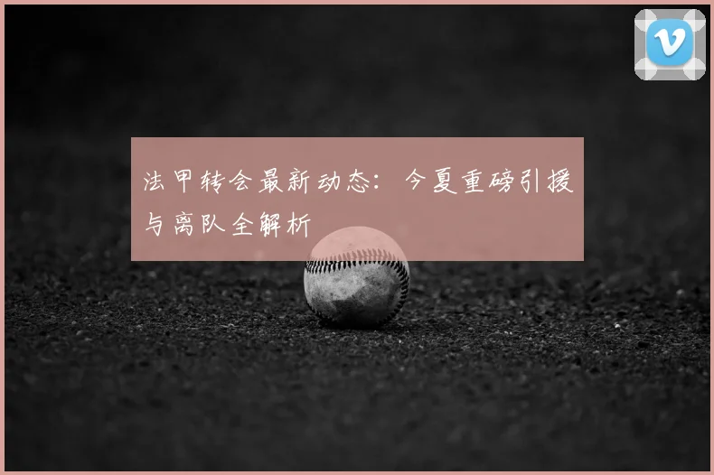 法甲转会最新动态：今夏重磅引援与离队全解析
