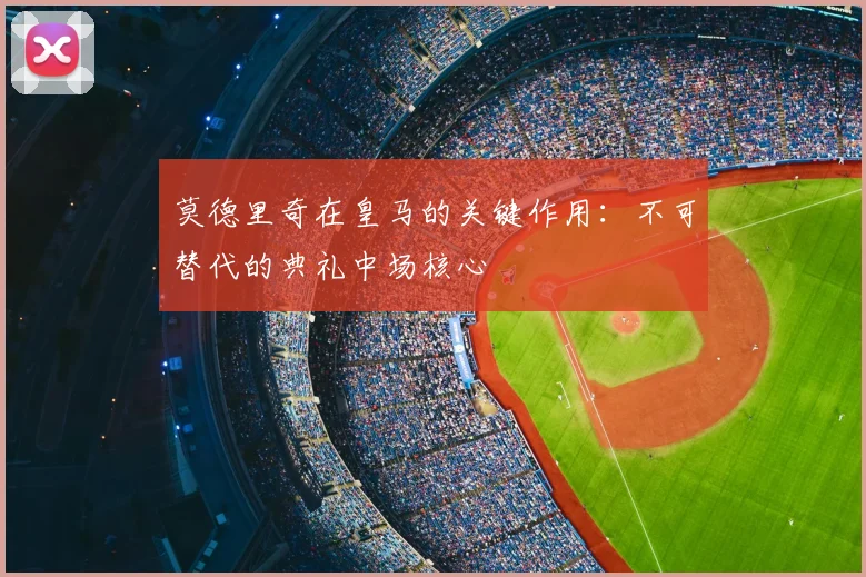 莫德里奇在皇马的关键作用：不可替代的典礼中场核心